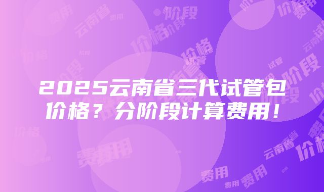 2025云南省三代试管包价格？分阶段计算费用！