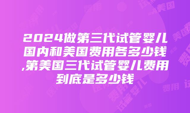 2024做第三代试管婴儿国内和美国费用各多少钱,第美国三代试管婴儿费用到底是多少钱