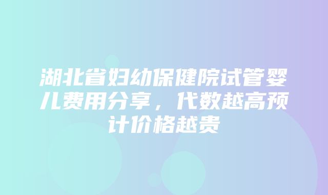 湖北省妇幼保健院试管婴儿费用分享，代数越高预计价格越贵