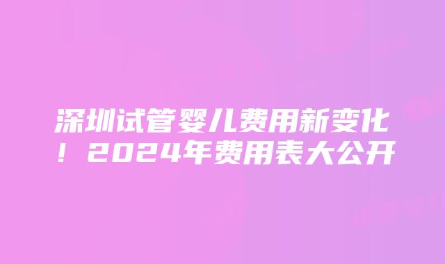 深圳试管婴儿费用新变化！2024年费用表大公开