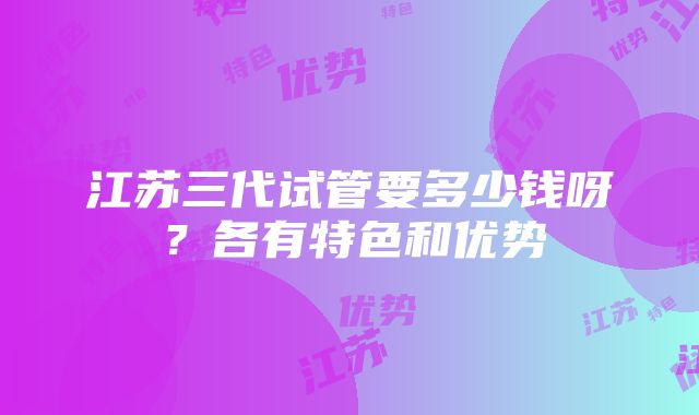 江苏三代试管要多少钱呀？各有特色和优势