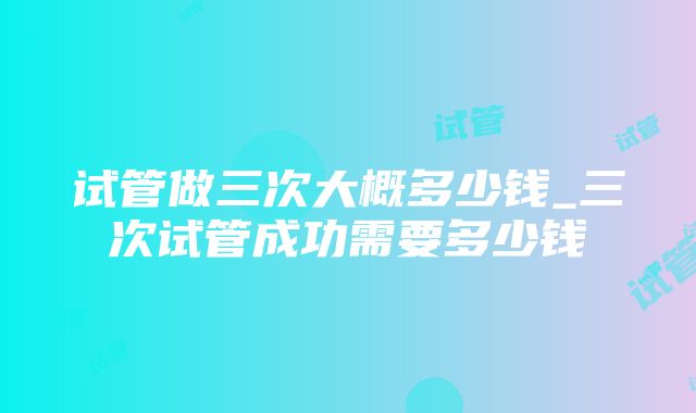 试管做三次大概多少钱_三次试管成功需要多少钱