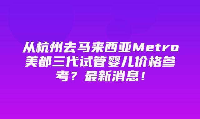 从杭州去马来西亚Metro美都三代试管婴儿价格参考？最新消息！