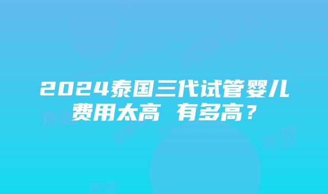 2024泰国三代试管婴儿费用太高 有多高？