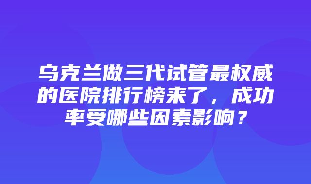 乌克兰做三代试管最权威的医院排行榜来了，成功率受哪些因素影响？