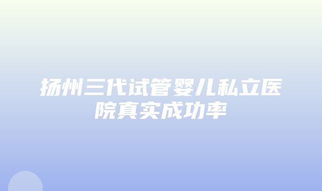 扬州三代试管婴儿私立医院真实成功率