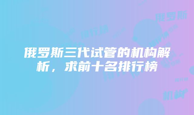 俄罗斯三代试管的机构解析，求前十名排行榜