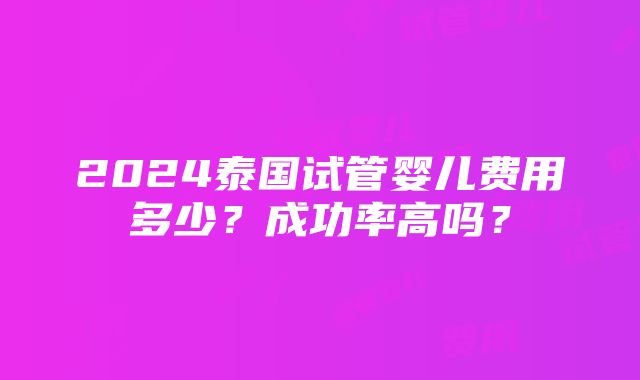 2024泰国试管婴儿费用多少？成功率高吗？