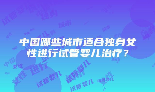 中国哪些城市适合独身女性进行试管婴儿治疗？