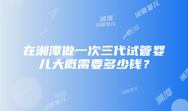 在湘潭做一次三代试管婴儿大概需要多少钱？