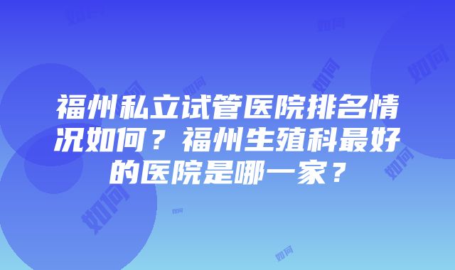 福州私立试管医院排名情况如何？福州生殖科最好的医院是哪一家？