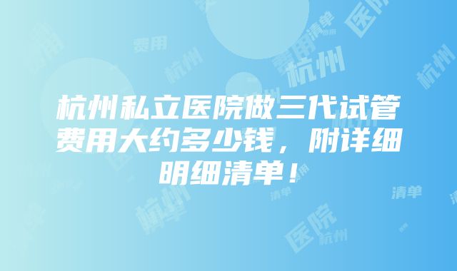 杭州私立医院做三代试管费用大约多少钱，附详细明细清单！