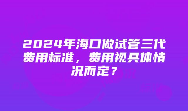 2024年海口做试管三代费用标准，费用视具体情况而定？