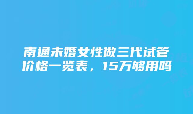 南通未婚女性做三代试管价格一览表，15万够用吗