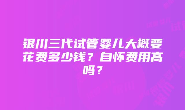 银川三代试管婴儿大概要花费多少钱？自怀费用高吗？