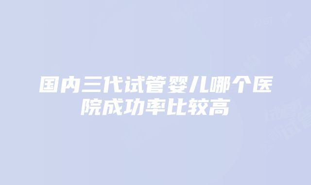 国内三代试管婴儿哪个医院成功率比较高