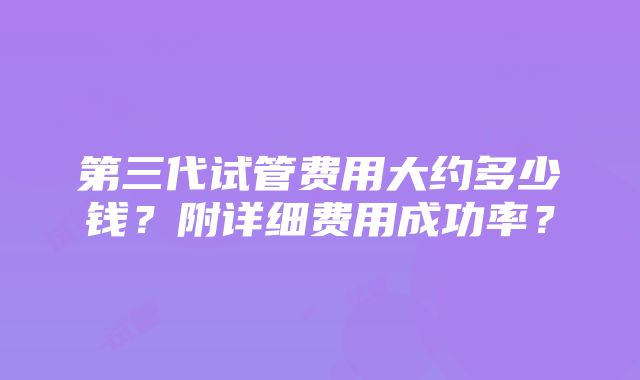 第三代试管费用大约多少钱？附详细费用成功率？