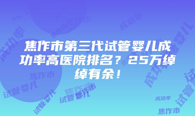 焦作市第三代试管婴儿成功率高医院排名？25万绰绰有余！