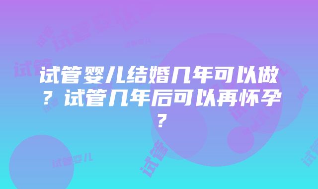 试管婴儿结婚几年可以做？试管几年后可以再怀孕？