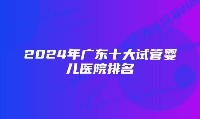 2024年广东十大试管婴儿医院排名