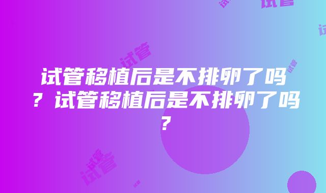 试管移植后是不排卵了吗？试管移植后是不排卵了吗？