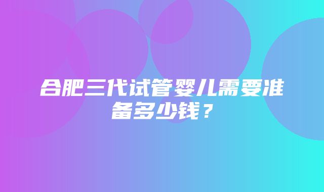 合肥三代试管婴儿需要准备多少钱？