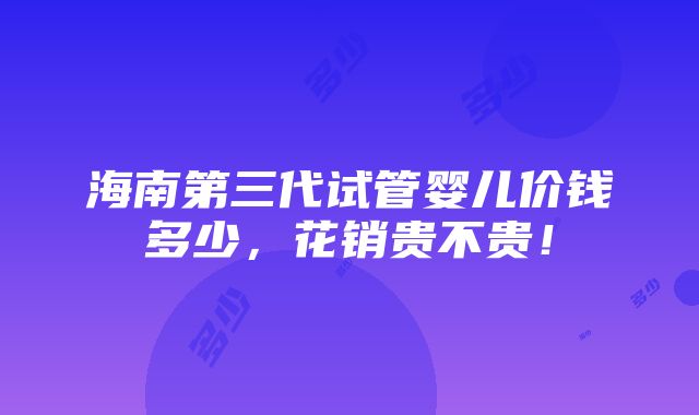 海南第三代试管婴儿价钱多少，花销贵不贵！