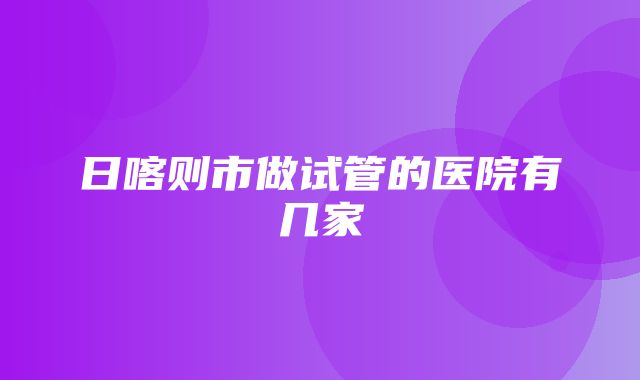 日喀则市做试管的医院有几家