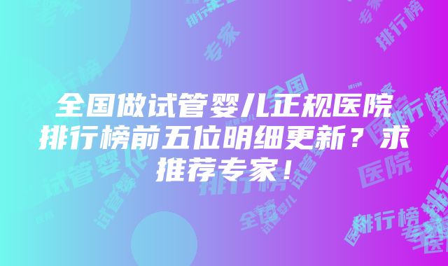 全国做试管婴儿正规医院排行榜前五位明细更新？求推荐专家！