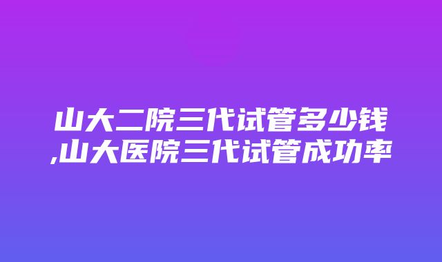 山大二院三代试管多少钱,山大医院三代试管成功率