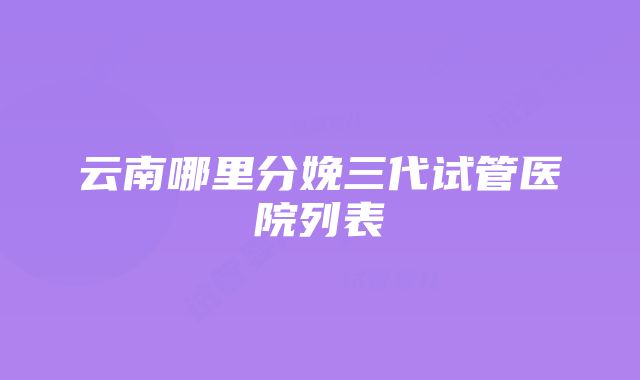 云南哪里分娩三代试管医院列表