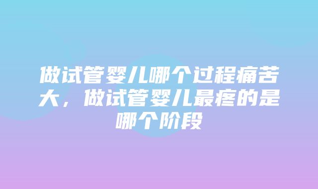 做试管婴儿哪个过程痛苦大，做试管婴儿最疼的是哪个阶段