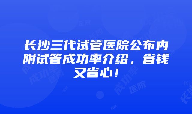 长沙三代试管医院公布内附试管成功率介绍，省钱又省心！