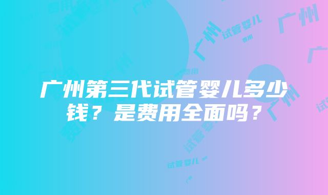 广州第三代试管婴儿多少钱？是费用全面吗？