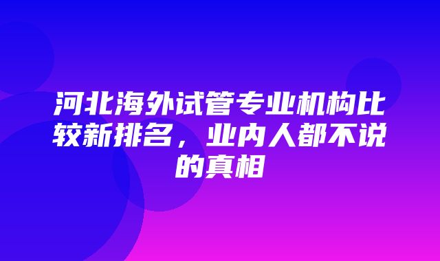 河北海外试管专业机构比较新排名，业内人都不说的真相