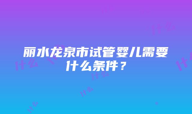 丽水龙泉市试管婴儿需要什么条件？