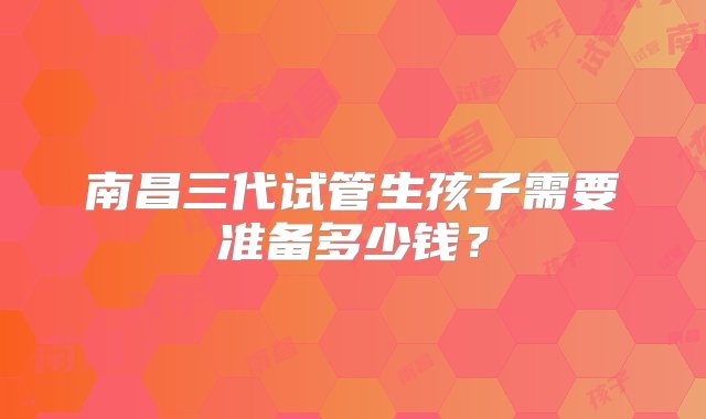 南昌三代试管生孩子需要准备多少钱？