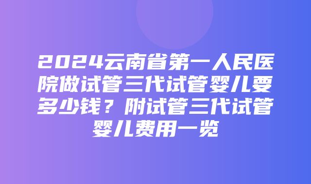 2024云南省第一人民医院做试管三代试管婴儿要多少钱？附试管三代试管婴儿费用一览