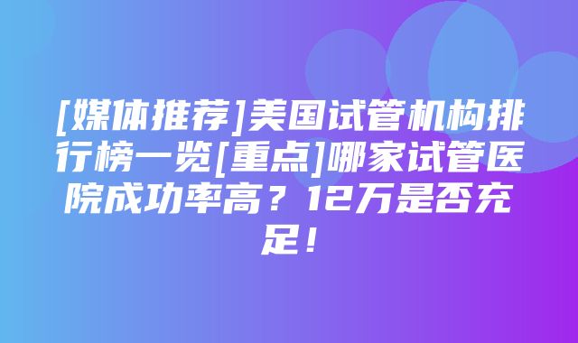 [媒体推荐]美国试管机构排行榜一览[重点]哪家试管医院成功率高？12万是否充足！