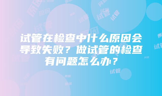 试管在检查中什么原因会导致失败？做试管的检查有问题怎么办？