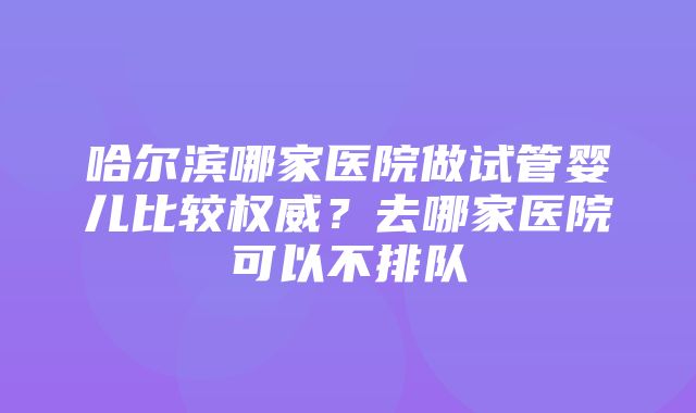 哈尔滨哪家医院做试管婴儿比较权威？去哪家医院可以不排队