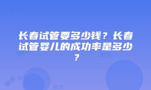 长春试管要多少钱？长春试管婴儿的成功率是多少？