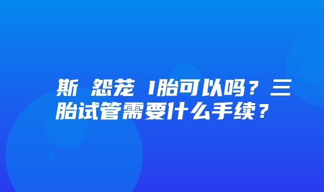 ト斯な怨茏鰧I胎可以吗？三胎试管需要什么手续？