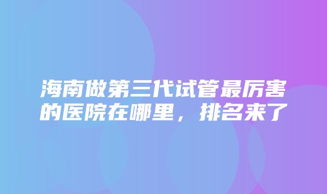 海南做第三代试管最厉害的医院在哪里，排名来了