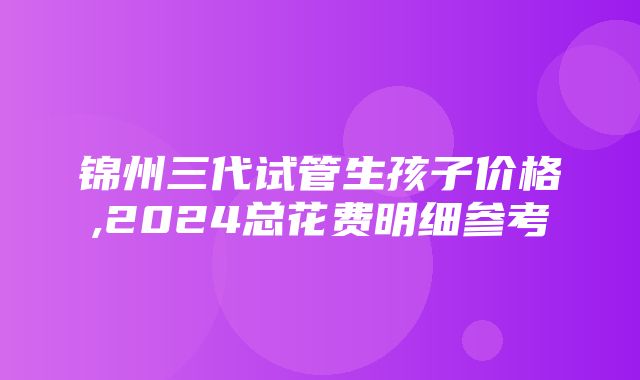 锦州三代试管生孩子价格,2024总花费明细参考