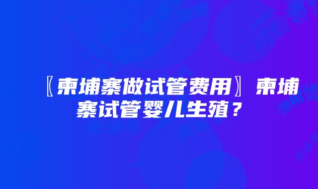 〖柬埔寨做试管费用〗柬埔寨试管婴儿生殖？