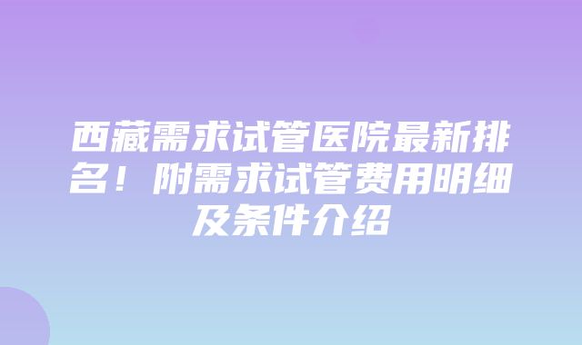 西藏需求试管医院最新排名！附需求试管费用明细及条件介绍