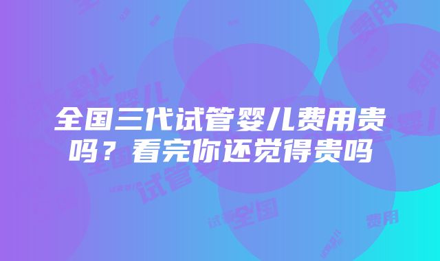 全国三代试管婴儿费用贵吗？看完你还觉得贵吗