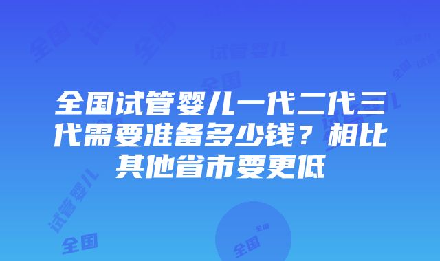 全国试管婴儿一代二代三代需要准备多少钱？相比其他省市要更低