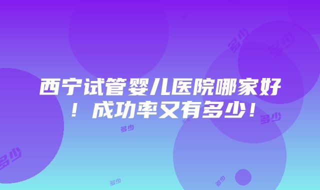 西宁试管婴儿医院哪家好！成功率又有多少！